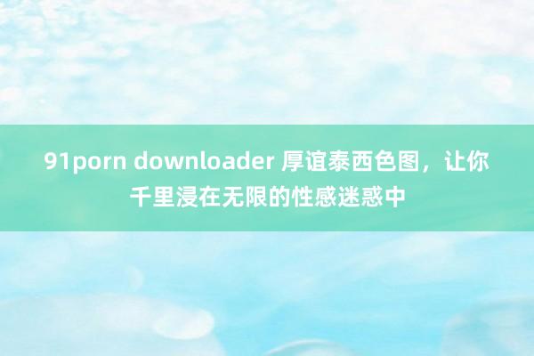 91porn downloader 厚谊泰西色图，让你千里浸在无限的性感迷惑中