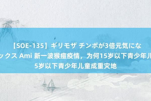 【SOE-135】ギリモザ チンポが3倍元気になる励ましセックス Ami 新一波猴痘疫情，为何15岁以下青少年儿童成重灾地