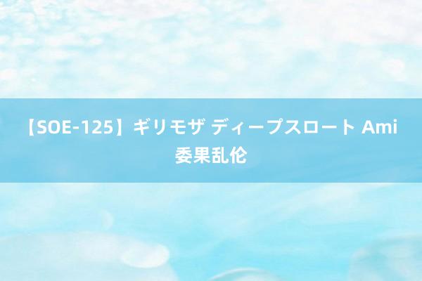 【SOE-125】ギリモザ ディープスロート Ami 委果乱伦