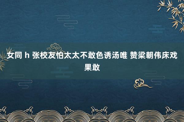 女同 h 张校友怕太太不敢色诱汤唯 赞梁朝伟床戏果敢