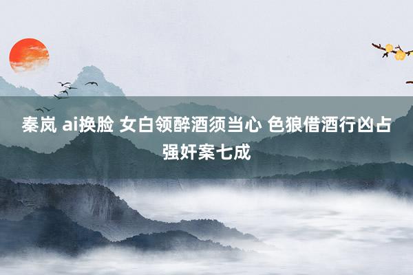 秦岚 ai换脸 女白领醉酒须当心 色狼借酒行凶占强奸案七成