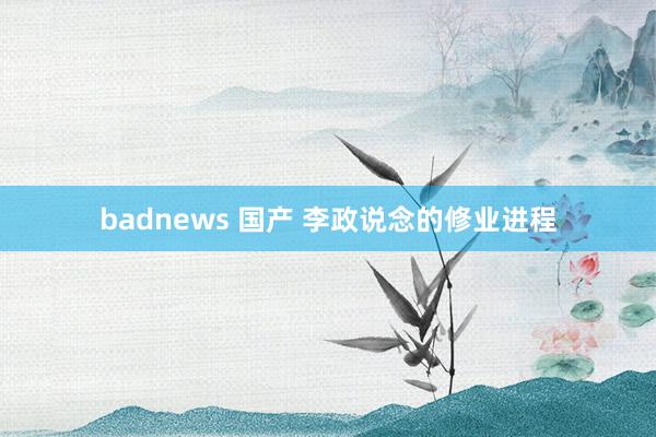 badnews 国产 李政说念的修业进程