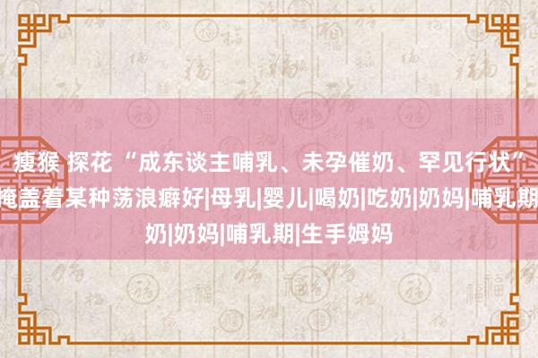 瘦猴 探花 “成东谈主哺乳、未孕催奶、罕见行状”：喂奶圈掩盖着某种荡浪癖好|母乳|婴儿|喝奶|吃奶|奶妈|哺乳期|生手姆妈