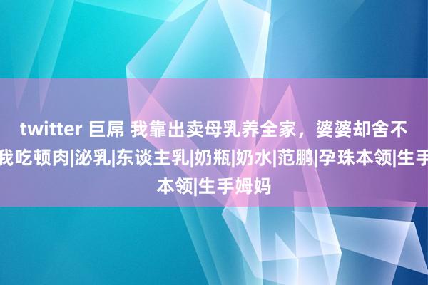 twitter 巨屌 我靠出卖母乳养全家，婆婆却舍不得给我吃顿肉|泌乳|东谈主乳|奶瓶|奶水|范鹏|孕珠本领|生手姆妈