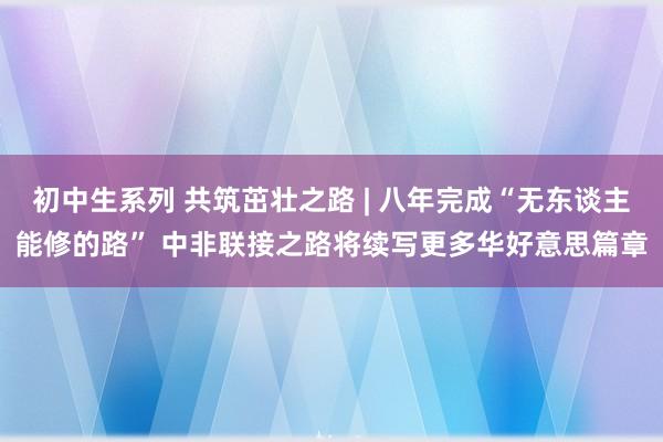 初中生系列 共筑茁壮之路 | 八年完成“无东谈主能修的路” 中非联接之路将续写更多华好意思篇章