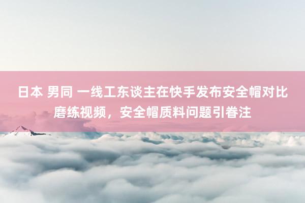 日本 男同 一线工东谈主在快手发布安全帽对比磨练视频，安全帽质料问题引眷注