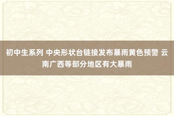 初中生系列 中央形状台链接发布暴雨黄色预警 云南广西等部分地区有大暴雨