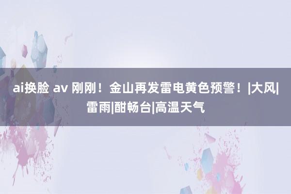 ai换脸 av 刚刚！金山再发雷电黄色预警！|大风|雷雨|酣畅台|高温天气