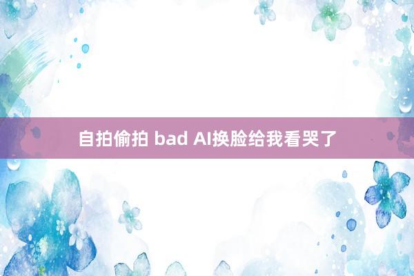 自拍偷拍 bad AI换脸给我看哭了