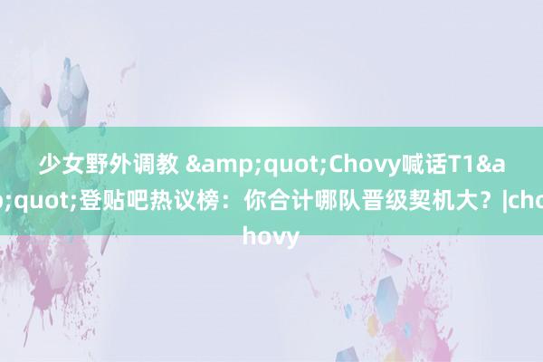 少女野外调教 &quot;Chovy喊话T1&quot;登贴吧热议榜：你合计哪队晋级契机大？|chovy