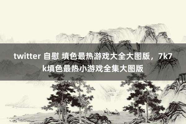 twitter 自慰 填色最热游戏大全大图版，7k7k填色最热小游戏全集大图版