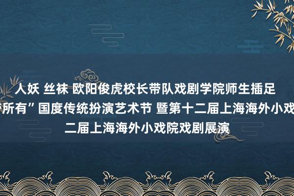 人妖 丝袜 欧阳俊虎校长带队戏剧学院师生插足 2024“一带所有”国度传统扮演艺术节 暨第十二届上海海外小戏院戏剧展演