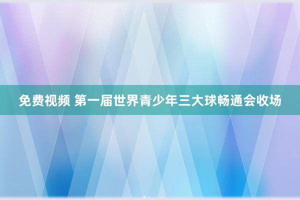 免费视频 第一届世界青少年三大球畅通会收场