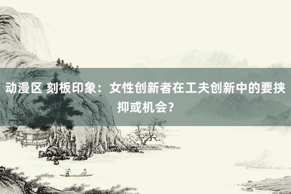 动漫区 刻板印象：女性创新者在工夫创新中的要挟抑或机会？