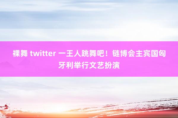 裸舞 twitter 一王人跳舞吧！链博会主宾国匈牙利举行文艺扮演