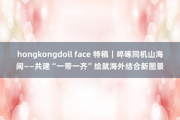 hongkongdoll face 特稿｜啐啄同机山海间——共建“一带一齐”绘就海外结合新图景