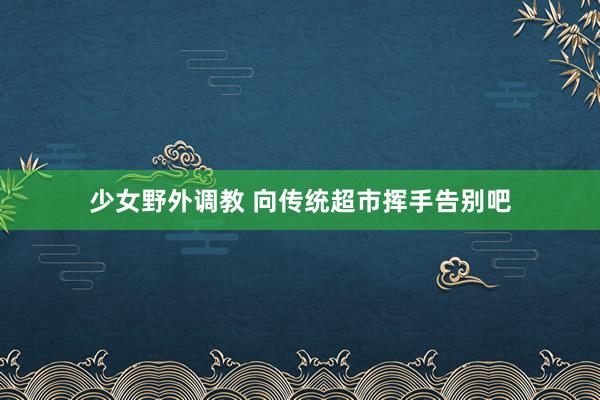 少女野外调教 向传统超市挥手告别吧