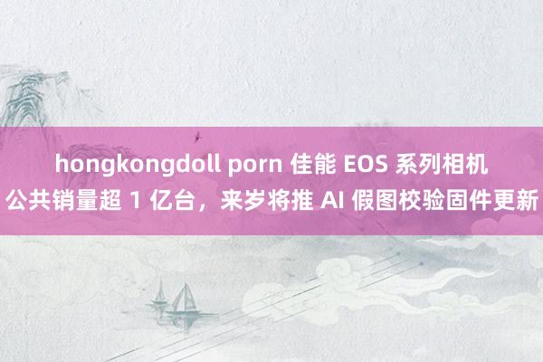 hongkongdoll porn 佳能 EOS 系列相机公共销量超 1 亿台，来岁将推 AI 假图校验固件更新