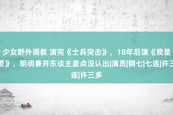 少女野外调教 演完《士兵突击》，18年后演《我是刑警》，明明兼并东谈主差点没认出|演员|钢七|七连|许三多