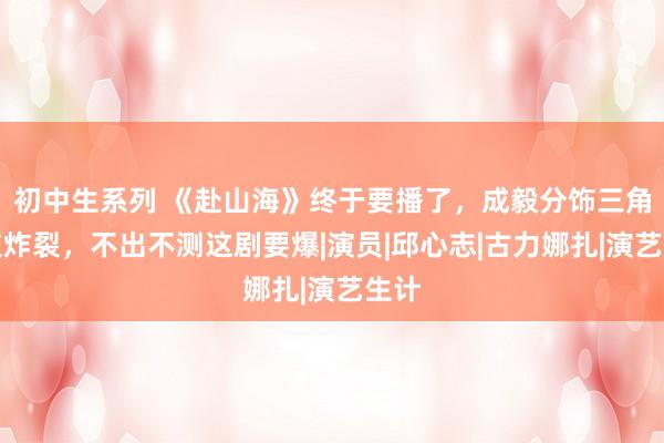 初中生系列 《赴山海》终于要播了，成毅分饰三角演技炸裂，不出不测这剧要爆|演员|邱心志|古力娜扎|演艺生计