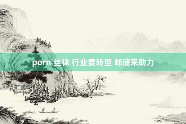 porn 丝袜 行业要转型 邮储来助力